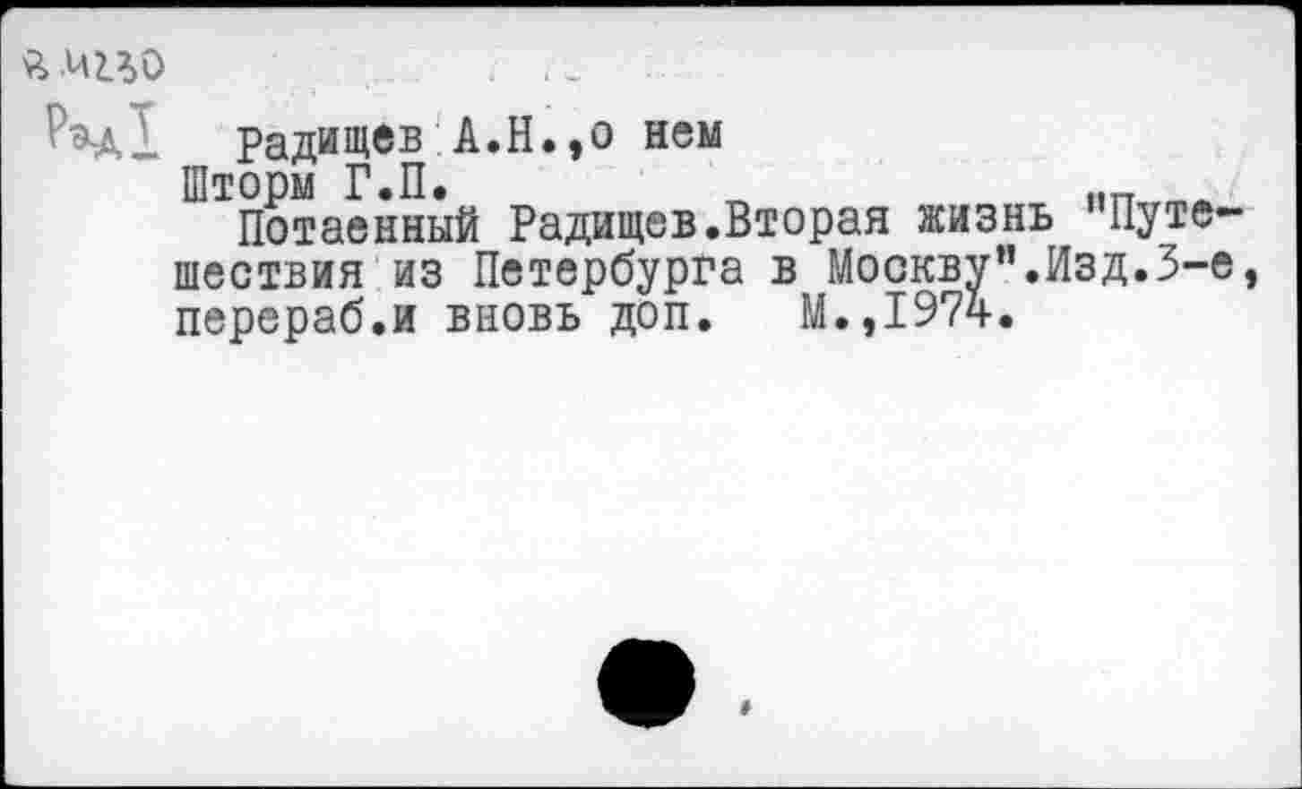 ﻿я мио
Радищев А.Н.,о нем
Шторм Г.П.
Потаенный Радищев.Вторая жизнь "Путешествия из Петербурга в Москву”.Изд.3-е, перераб.и вновь доп. М.,1974.